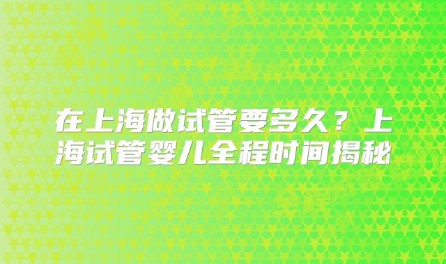 在上海做试管要多久?上海试管婴儿全程时间揭秘