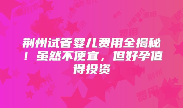 荆州试管婴儿费用全揭秘！虽然不便宜，但好孕值得投资