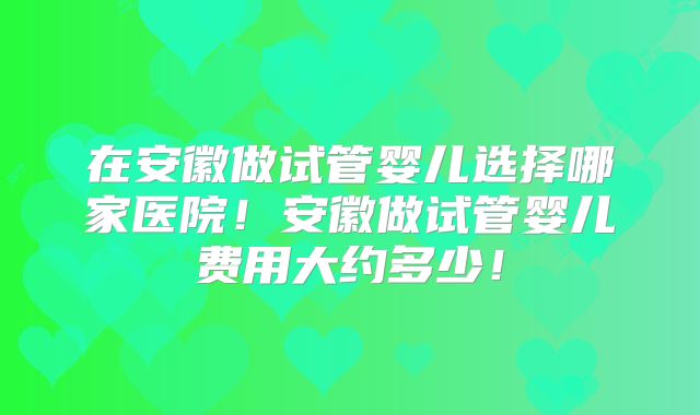 在安徽做试管婴儿选择哪家医院！安徽做试管婴儿费用大约多少！