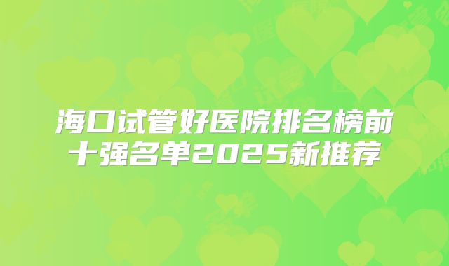 海口试管好医院排名榜前十强名单2025新推荐