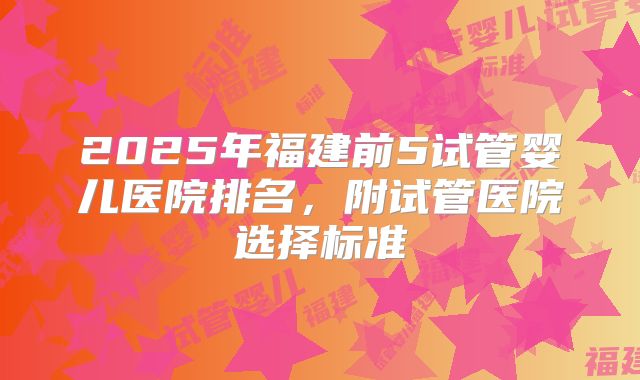 2025年福建前5试管婴儿医院排名，附试管医院选择标准
