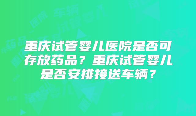 重庆试管婴儿医院是否可存放药品？重庆试管婴儿是否安排接送车辆？