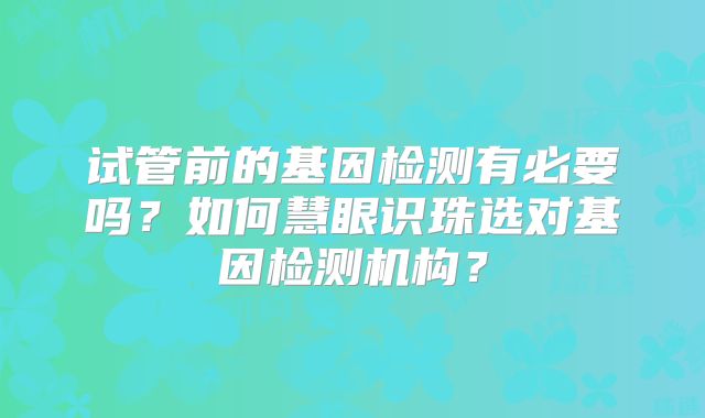 试管前的基因检测有必要吗？如何慧眼识珠选对基因检测机构？