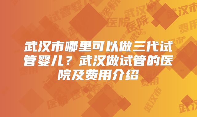 武汉市哪里可以做三代试管婴儿？武汉做试管的医院及费用介绍