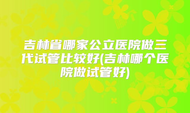 吉林省哪家公立医院做三代试管比较好(吉林哪个医院做试管好)