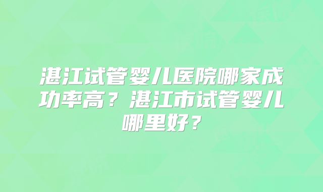 湛江试管婴儿医院哪家成功率高？湛江市试管婴儿哪里好？