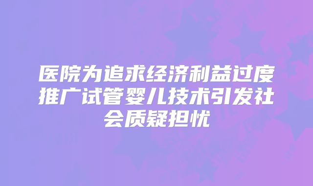 医院为追求经济利益过度推广试管婴儿技术引发社会质疑担忧