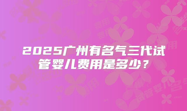 2025广州有名气三代试管婴儿费用是多少？