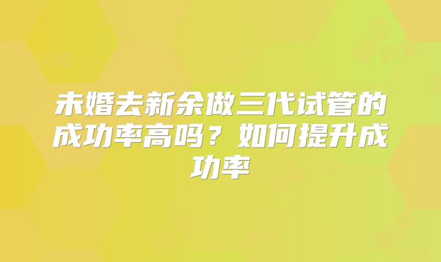 未婚去新余做三代试管的成功率高吗？如何提升成功率