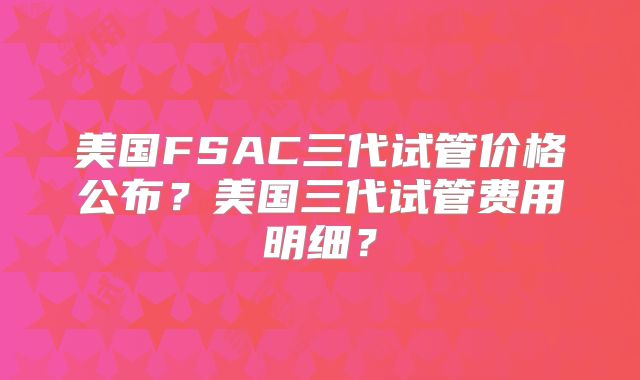 美国FSAC三代试管价格公布？美国三代试管费用明细？