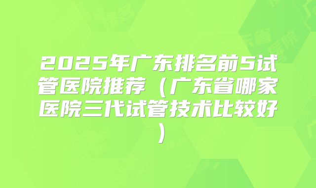 2025年广东排名前5试管医院推荐（广东省哪家医院三代试管技术比较好）