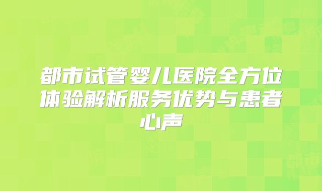 都市试管婴儿医院全方位体验解析服务优势与患者心声