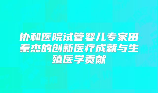 协和医院试管婴儿专家田秦杰的创新医疗成就与生殖医学贡献
