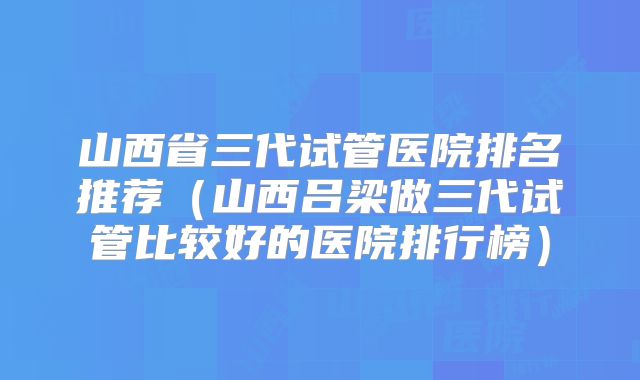 山西省三代试管医院排名推荐(山西吕梁做三代试管比较好的医院排行榜)