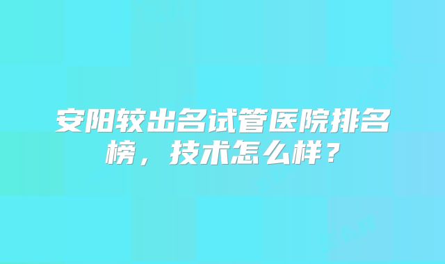 安阳较出名试管医院排名榜,技术怎么样?