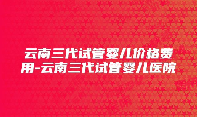 云南三代试管婴儿价格费用-云南三代试管婴儿医院