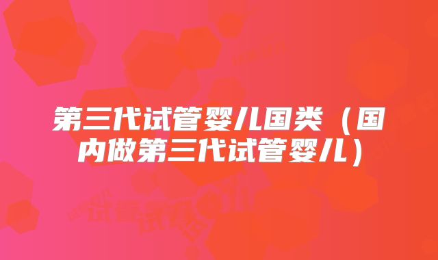 第三代试管婴儿国类（国内做第三代试管婴儿）