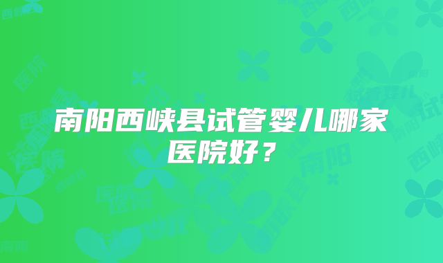 南阳西峡县试管婴儿哪家医院好？