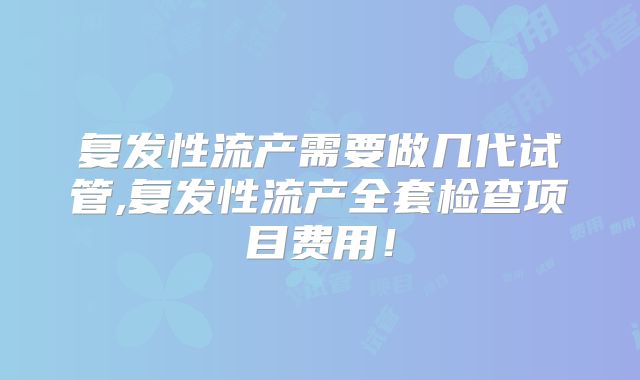 复发性流产需要做几代试管,复发性流产全套检查项目费用！