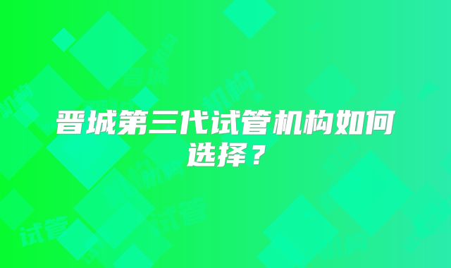 晋城第三代试管机构如何选择？