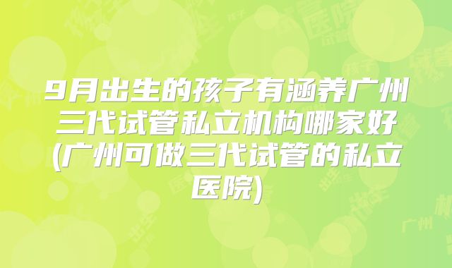 9月出生的孩子有涵养广州三代试管私立机构哪家好(广州可做三代试管的私立医院)