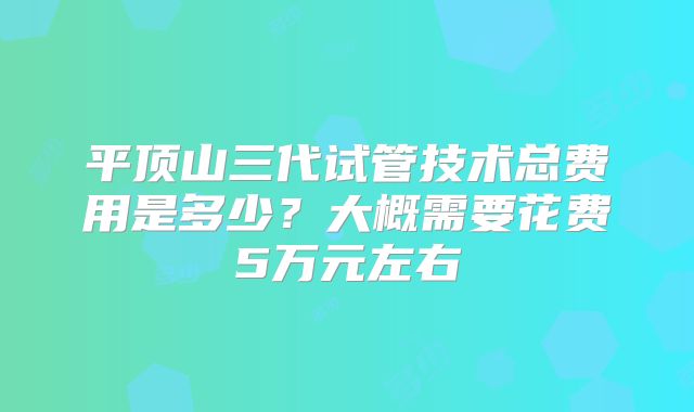 平顶山三代试管技术总费用是多少？大概需要花费5万元左右