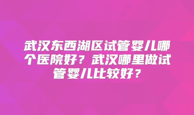 武汉东西湖区试管婴儿哪个医院好？武汉哪里做试管婴儿比较好？