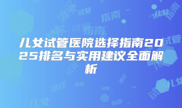 儿女试管医院选择指南2025排名与实用建议全面解析