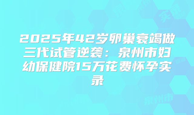 2025年42岁卵巢衰竭做三代试管逆袭：泉州市妇幼保健院15万花费怀孕实录