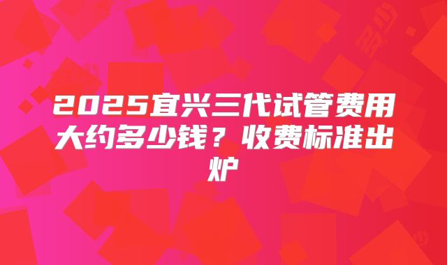 2025宜兴三代试管费用大约多少钱？收费标准出炉