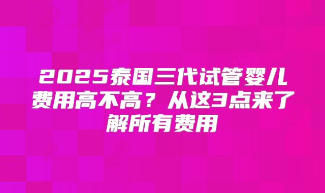 2025泰国三代试管婴儿费用高不高？从这3点来了解所有费用