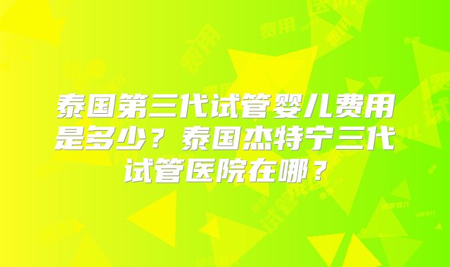 泰国第三代试管婴儿费用是多少？泰国杰特宁三代试管医院在哪？