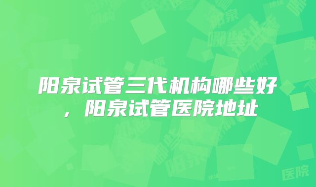 阳泉试管三代机构哪些好，阳泉试管医院地址