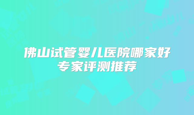 佛山试管婴儿医院哪家好专家评测推荐