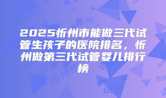 2025忻州市能做三代试管生孩子的医院排名，忻州做第三代试管婴儿排行榜