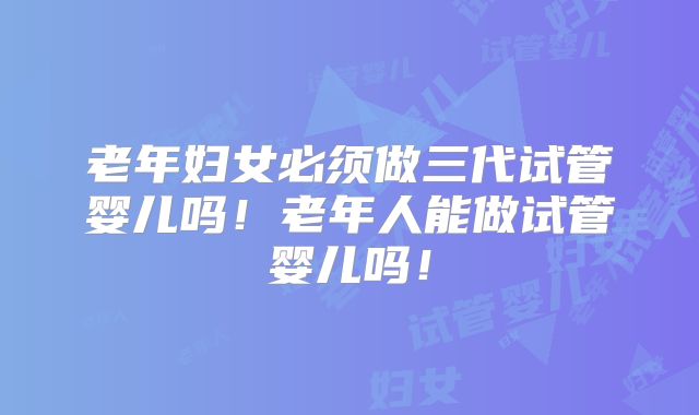 老年妇女必须做三代试管婴儿吗！老年人能做试管婴儿吗！