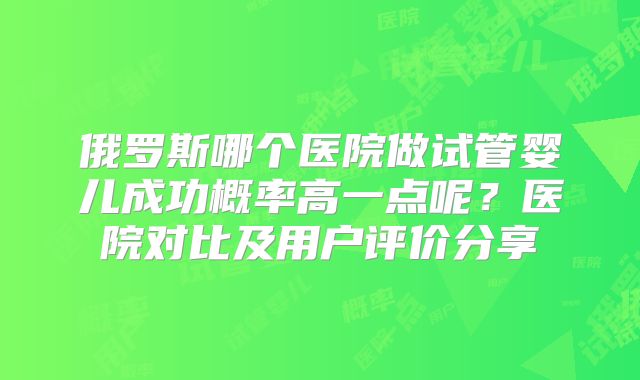 俄罗斯哪个医院做试管婴儿成功概率高一点呢?医院对比及用户评价分享