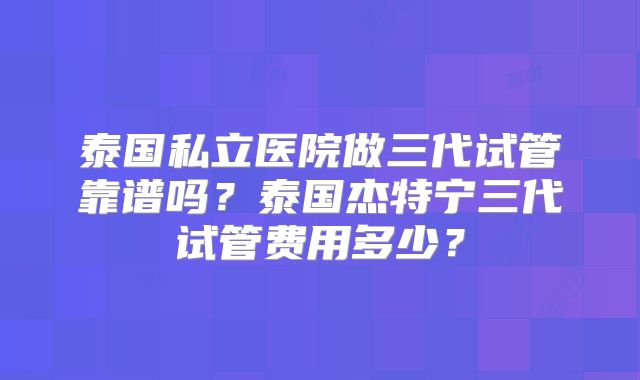 泰国私立医院做三代试管靠谱吗?泰国杰特宁三代试管费用多少?