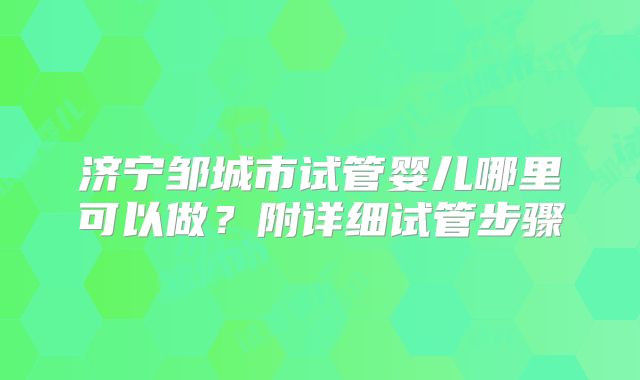 济宁邹城市试管婴儿哪里可以做？附详细试管步骤