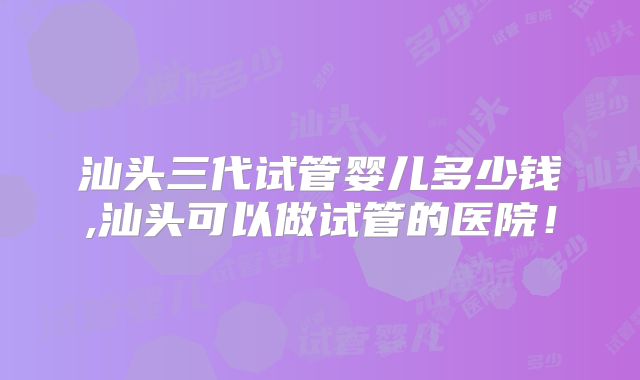 汕头三代试管婴儿多少钱,汕头可以做试管的医院！