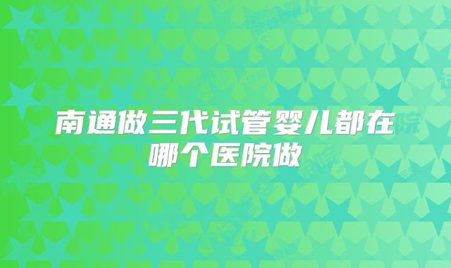 南通做三代试管婴儿都在哪个医院做