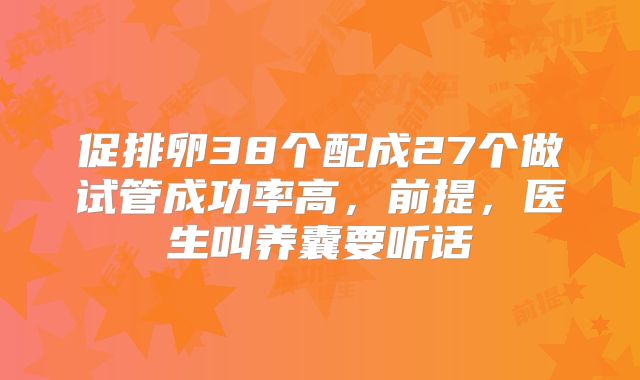 促排卵38个配成27个做试管成功率高，前提，医生叫养囊要听话