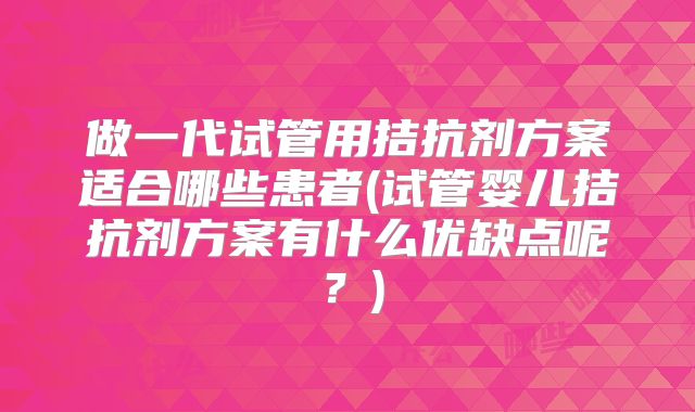 做一代试管用拮抗剂方案适合哪些患者(试管婴儿拮抗剂方案有什么优缺点呢?)