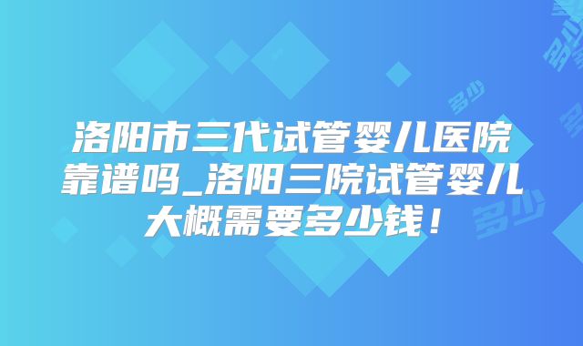 洛阳市三代试管婴儿医院靠谱吗_洛阳三院试管婴儿大概需要多少钱！