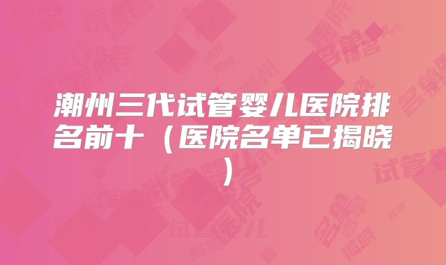 潮州三代试管婴儿医院排名前十（医院名单已揭晓）
