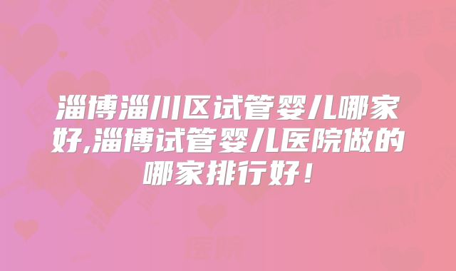 淄博淄川区试管婴儿哪家好,淄博试管婴儿医院做的哪家排行好！