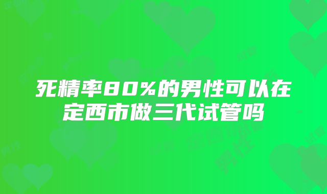 死精率80%的男性可以在定西市做三代试管吗