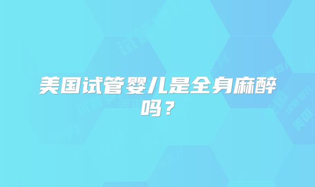 美国试管婴儿是全身麻醉吗？
