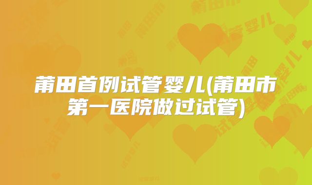 莆田首例试管婴儿(莆田市第一医院做过试管)