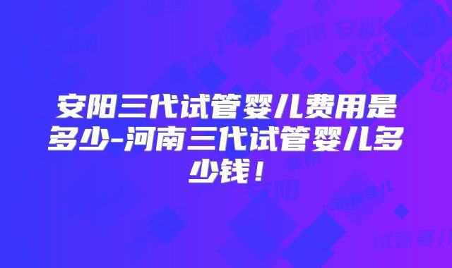 安阳三代试管婴儿费用是多少-河南三代试管婴儿多少钱！